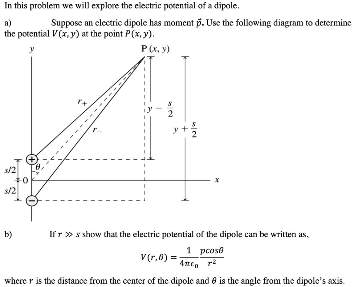 In this problem we will explore the electric potential of a dipole.
a)
Suppose an electric dipole has moment p. Use the following diagram to determine
the potential V (x, y) at the point P(x, y).
y
Р (х, у)
r+
y +
s/2
b)
If r » s show that the electric potential of the dipole can be written as,
1 рсos®
V (r, 0) :
4πεο r2
where r is the distance from the center of the dipole and 0 is the angle from the dipole's axis.
12
