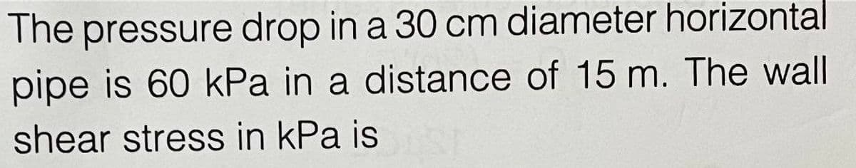 The pressure drop in a 30 cm diameter horizontal
pipe is 60 kPa in a distance of 15 m. The wall
shear stress in kPa is
