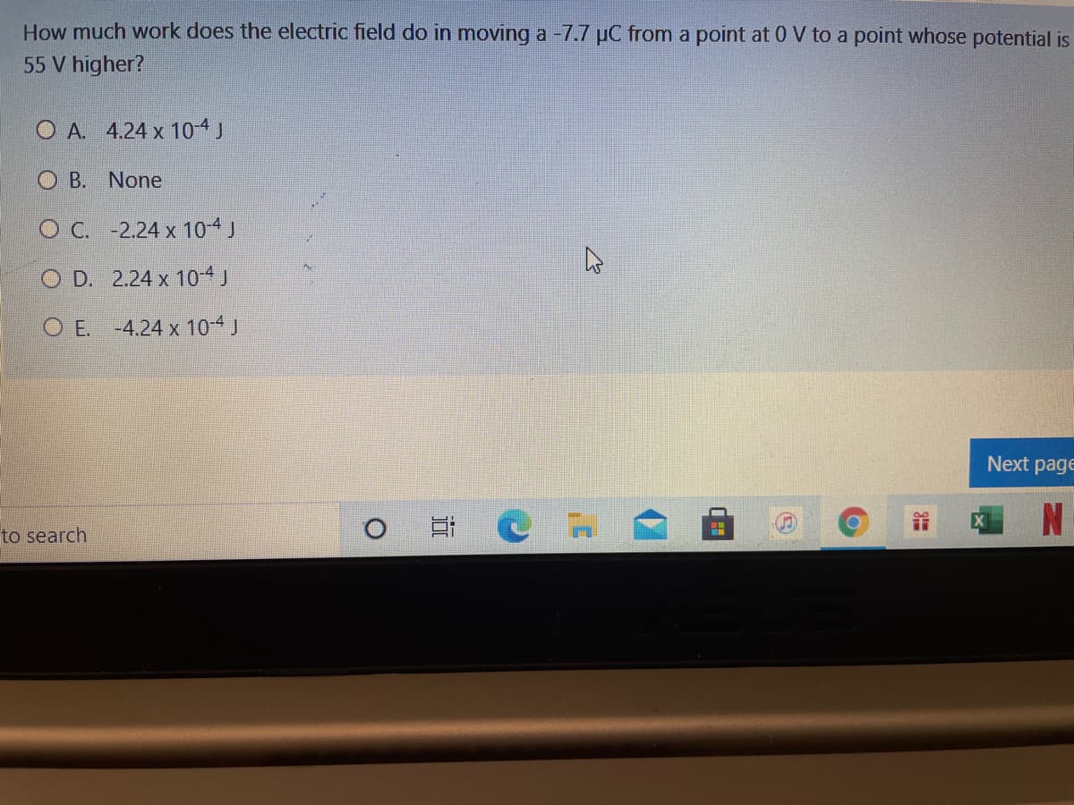 How much work does the electric field do in moving a -7.7 µC from a point at 0 V to a point whose potential is
55 V higher?
O A. 4.24 x 104J
O B. None
O C. -2.24 x 104J
O D. 2.24 x 10-4 J
O E. -4.24 x 104J
Next page
to search
