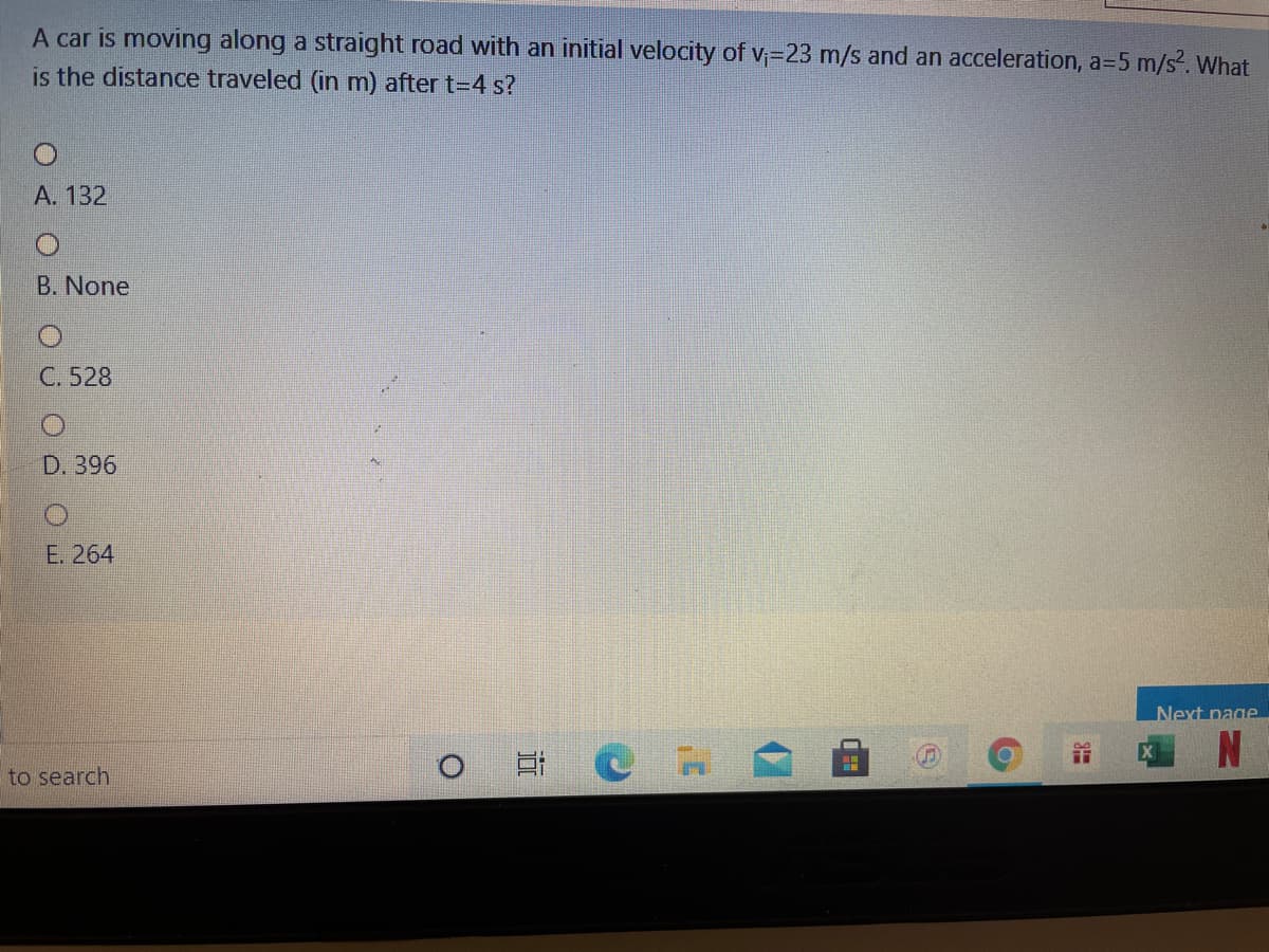 A car is moving along a straight road with an initial velocity of V;=23 m/s and an acceleration, a=5 m/s. What
is the distance traveled (in m) after t=4 s?
А. 132
B. None
C. 528
D. 396
Е. 264
Next page
X
to search
