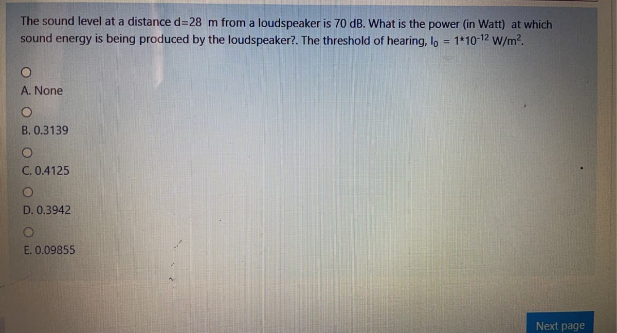 The sound level at a distance d328 m from a loudspeaker is 70 dB. What is the power (in Watt) at which
sound energy is being produced by the loudspeaker?. The threshold of hearing, lo
1*10-12 W/m2.
A. None
B. 0.3139
C. 0.4125
D. 0.3942
E. 0.09855
Next page
