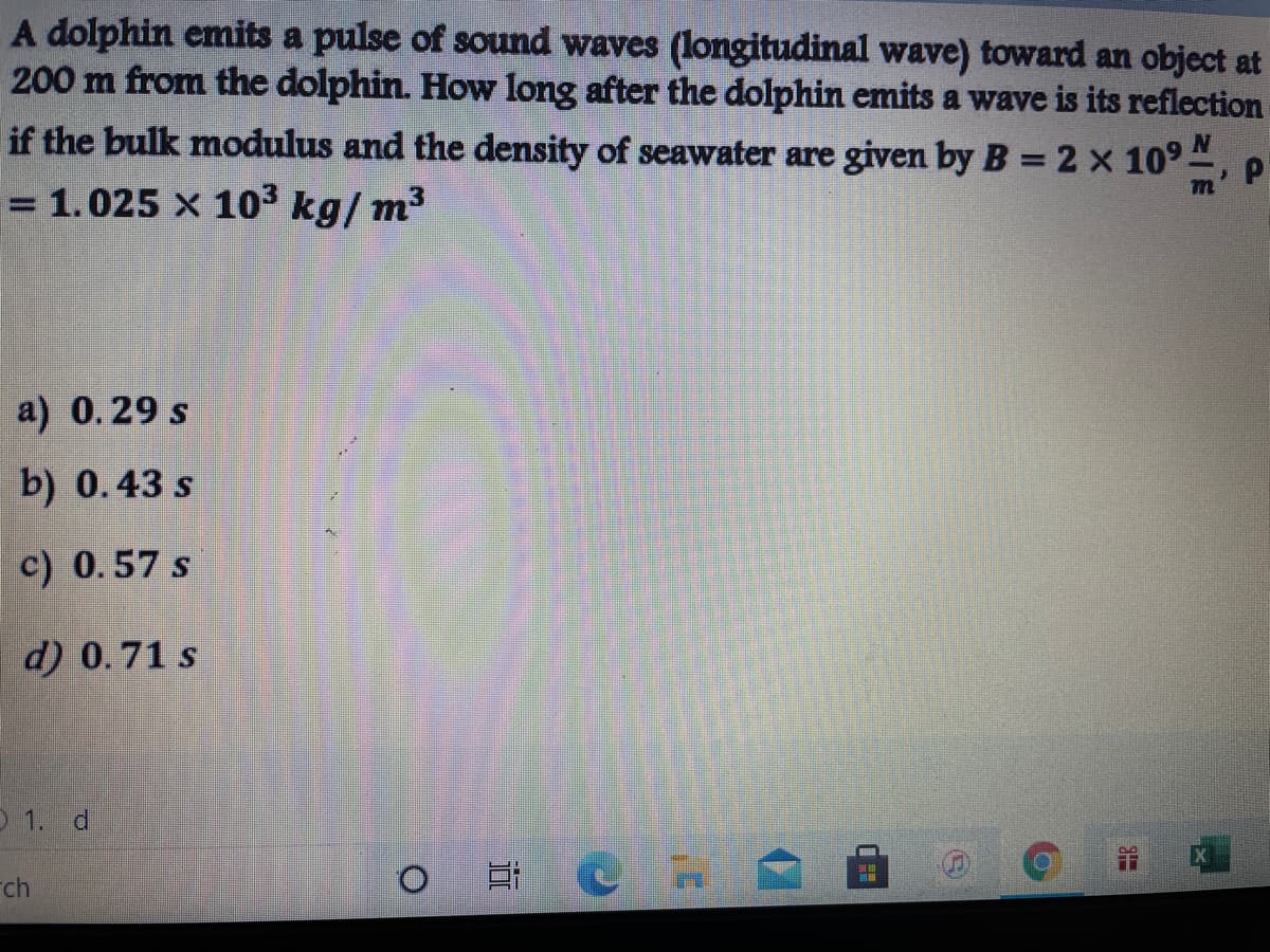 A dolphin emits a pulse of sound waves (longitudinal wave) toward an object at
200 m from the dolphin. How long after the dolphin emits a wave is its reflection
if the bulk modulus and the density of seawater are given by B = 2 x 1094
= 1.025 x 103 kg/ m3
a) 0.29 s
b) 0.43 s
c) 0.57 s
d) 0.71 s
O 1. d
ch
