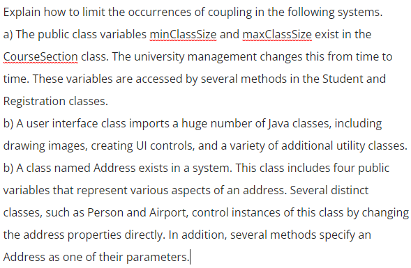 Explain how to limit the occurrences of coupling in the following systems.
a) The public class variables minClassSize and maxClassSize exist in the
CourseSection class. The university management changes this from time to
time. These variables are accessed by several methods in the Student and
Registration classes.
b) A user interface class imports a huge number of Java classes, including
drawing images, creating Ul controls, and a variety of additional utility classes.
b) A class named Address exists in a system. This class includes four public
variables that represent various aspects of an address. Several distinct
classes, such as Person and Airport, control instances of this class by changing
the address properties directly. In addition, several methods specify an
Address as one of their parameters.
