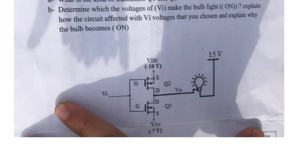 b- Determine which the voltages of (Vi) make the bulb light ((ON)) ? explain
how the circuit affected with Vi voltages that you chosen and explain why
the bulb becomes (ON)
Vi
G
G
VDD
(-10 V)
D
JD
VEE
(-7 V')
Q2
Q1
Vo
15 V
EM