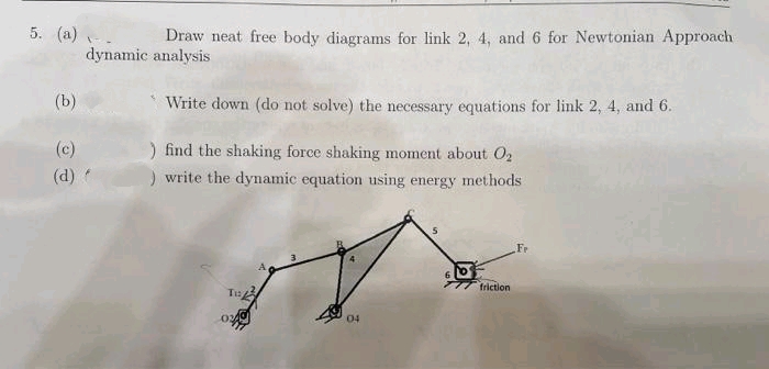 5. (a) .
dynamic analysis
Draw neat free body diagrams for link 2, 4, and 6 for Newtonian Approach
(b)
Write down (do not solve) the necessary equations for link 2, 4, and 6.
(c)
) find the shaking force shaking moment about O2
) write the dynamic equation using energy methods
(d)
Fr
friction
04
