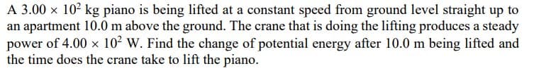 A 3.00 x 102 kg piano is being lifted at a constant speed from ground level straight up to
an apartment 10.0 m above the ground. The crane that is doing the lifting produces a steady
power of 4.00 x 102 W. Find the change of potential energy after 10.0 m being lifted and
the time does the crane take to lift the piano.
