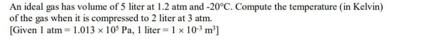 An ideal gas has volume of 5 liter at 1.2 atm and -20°C. Compute the temperature (in Kelvin)
of the gas when it is compressed to 2 liter at 3 atm.
[Given 1 atm 1.013 x 10$ Pa, 1 liter 1 x 10-3 m³]
