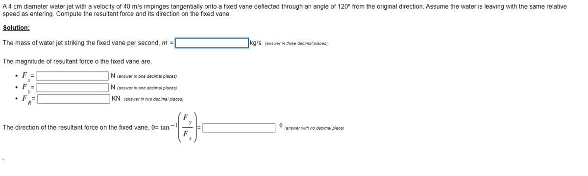 A 4 cm diameter water jet with a velocity of 40 m/s impinges tangentially onto a fixed vane deflected through an angle of 120° from the original direction. Assume the water is leaving with the same relative
speed as entering. Compute the resultant force and its direction on the fixed vane.
Solution:
The mass of water jet striking the fixed vane per second, m =
kg/s (answer in three decimal places)
The magnitude of resultant force o the fixed vane are,
• F =
N (answer in one decimal places)
• F =
N (answer in one decimal places)
y
F =
R
KN (answer in two decimal places)
F
-1
The direction of the resultant force on the fixed vane, 0= tan
(answer with no decimal place)
