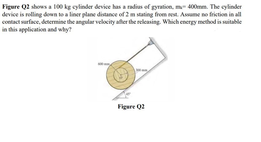 Figure Q2 shows a 100 kg cylinder device has a radius of gyration, m= 400mm. The cylinder
device is rolling down to a liner plane distance of 2 m stating from rest. Assume no friction in all
contact surface, determine the angular velocity after the releasing. Which energy method is suitable
in this application and why?
600 mm
300 mm
45
Figure Q2
