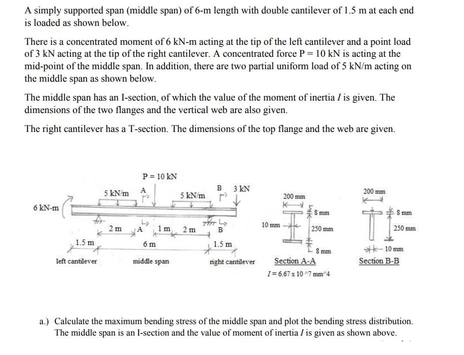 A simply supported span (middle span) of 6-m length with double cantilever of 1.5 m at each end
is loaded as shown below.
There is a concentrated moment of 6 kN-m acting at the tip of the left cantilever and a point load
of 3 kN acting at the tip of the right cantilever. A concentrated force P = 10 kN is acting at the
mid-point of the middle span. In addition, there are two partial uniform load of 5 kN/m acting on
the middle span as shown below.
The middle span has an I-section, of which the value of the moment of inertia I is given. The
dimensions of the two flanges and the vertical web are also given.
The right cantilever has a T-section. The dimensions of the top flange and the web are given.
P = 10 kN
5 kN/m
A
B 3 kN
200 mm
5 kN/m
200 mm
6 kN-m
S mm
S mm
10 mm
2 m
1 m
2 m
B
250 mm
250 mm
1.5 m
6 m
1.5 m
S mm
Section A-A
**- 10 mm
Section B-B
left cantilever
middle span
right cantilever
I= 6.67 x 10 ^7 mm^4
a.) Calculate the maximum bending stress of the middle span and plot the bending stress distribution.
The middle span is an I-section and the value of moment of inertia I is given as shown above.
