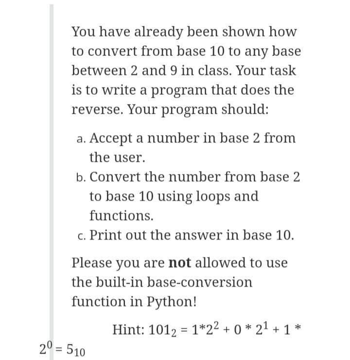 You have already been shown how
to convert from base 10 to any base
between 2 and 9 in class. Your task
is to write a program that does the
reverse. Your program should:
a. Accept a number in base 2 from
the user.
b. Convert the number from base 2
to base 10 using loops and
functions.
c. Print out the answer in base 10.
Please you are not allowed to use
the built-in base-conversion
function in Python!
Hint: 1012 = 1*2² + 0 * 21 + 1 *
20 = 510
