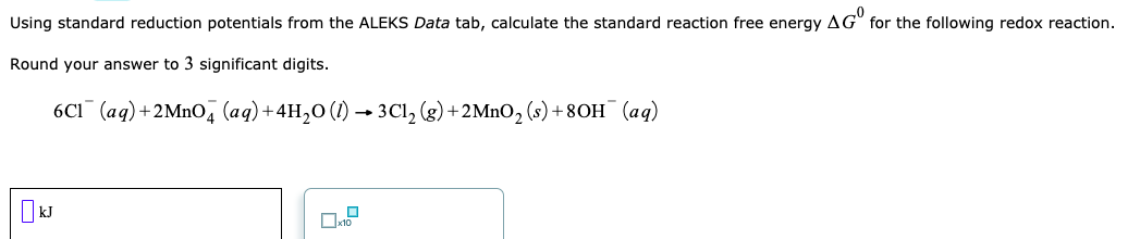 Using standard reduction potentials from the ALEKS Data tab, calculate the standard reaction free energy AG" for the following redox reaction.
Round your answer to 3 significant digits.
6CI¯ (aq)+2MnO, (ag)+4H,0 (1) → 3Cl, (g) +2MnO, (s) + 80H¯ (aq)
