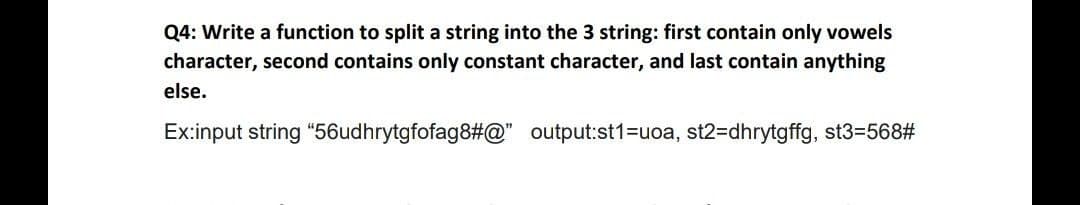 Q4: Write a function to split a string into the 3 string: first contain only vowels
character, second contains only constant character, and last contain anything
else.
Ex:input string "56udhrytgfofag8#@" output:st1=uoa, st2=Ddhrytgffg, st3=568#
