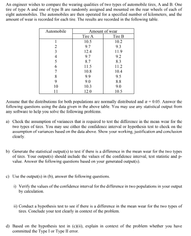 An engineer wishes to compare the wearing qualities of two types of automobile tires, A and B. One
tire of type A and one of type B are randomly assigned and mounted on the rear wheels of each of
eight automobiles. The automobiles are then operated for a specified number of kilometers, and the
amount of wear is recorded for each tire. The results are recorded in the following table.
Automobile
1
2
SAWN
3
7
8
9
10
11
Amount of wear
Tire A
10.5
9.7
12.4
9.7
8.7
11.5
10.8
9.9
9.0
10.3
12.0
Tire B
10.2
9.3
11.9
9.2
8.3
11.2
10.4
9.5
8.8
9.0
10.5
Assume that the distributions for both populations are normally distributed and a = 0.05. Answer the
following questions using the data given in the above table. You may use any statistical output from
any software to help you solve the following problems.
a) Check the assumption of variances that is required to test the difference in the mean wear for the
two types of tires. You may use either the confidence interval or hypothesis test to check on the
assumption of variances based on the data above. Show your working, justification and conclusion
clearly.
b) Generate the statistical output(s) to test if there is a difference in the mean wear for the two types
of tires. Your output(s) should include the values of the confidence interval, test statistic and p-
value. Answer the following questions based on your generated output(s).
c) Use the output(s) in (b), answer the following questions.
i) Verify the values of the confidence interval for the difference in two populations in your output
by calculation.
ii) Conduct a hypothesis test to see if there is a difference in the mean wear for the two types of
tires. Conclude your test clearly in context of the problem.
d) Based on the hypothesis test in (c)(ii), explain in context of the problem whether you have
committed the Type I or Type II error.