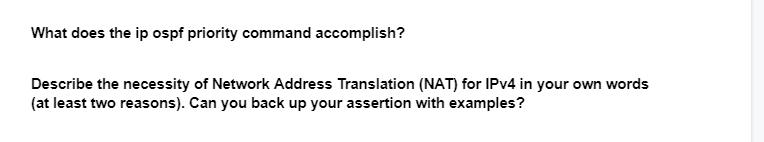 What does the ip ospf priority command accomplish?
Describe the necessity of Network Address Translation (NAT) for IPv4 in your own words
(at least two reasons). Can you back up your assertion with examples?