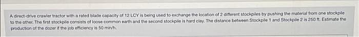 A drect-drive crawler tractor with a rated blade capacity of 12 LCY is being used to exchange the location of 2 different stockpiles by pushing the material from one stockpile
to the other. The first stockple consists of loose common earth and the second stockpile is hard clay. The distance between Stockpile 1 and Stockpile 2 is 250 ft. Estimate the
production of the dozer if the job efficiency is 50 min/h,
