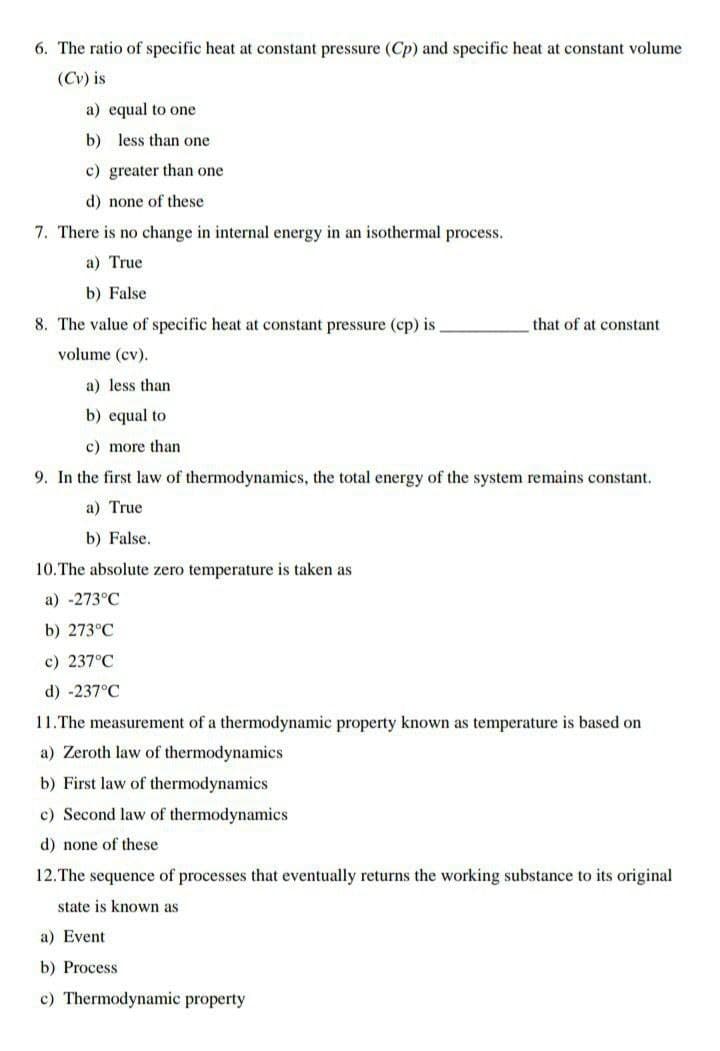 6. The ratio of specific heat at constant pressure (Cp) and specific heat at constant volume
(Cv) is
a) equal to one
b) less than one
c) greater than one
d) none of these
7. There is no change in internal energy in an isothermal process.
a) True
b) False
8. The value of specific heat at constant pressure (cp) is
that of at constant
volume (cv).
a) less than
b) equal to
c) more than
9. In the first law of thermodynamics, the total energy of the system remains constant.
a) True
b) False.
10.The absolute zero temperature is taken as
a) -273°C
b) 273°C
c) 237°C
d) -237°C
11.The measurement of a thermodynamic property known as temperature is based on
a) Zeroth law of thermodynamics
b) First law of thermodynamics
c) Second law of thermodynamics
d) none of these
12.The sequence of processes that eventually returns the working substance to its original
state is known as
a) Event
b) Process
c) Thermodynamic property
