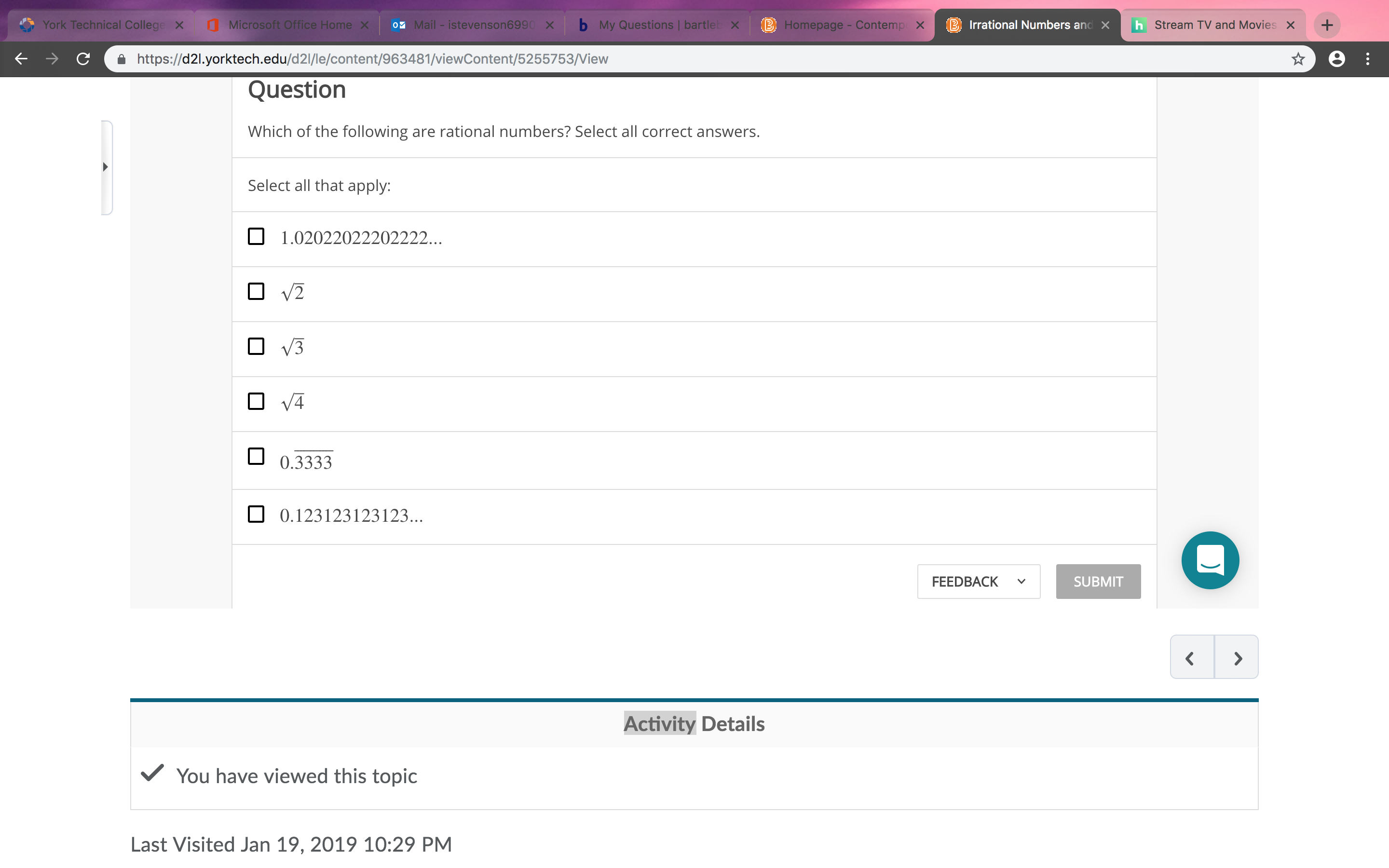 ' York Technical Colleg ×
g Microsoft Office Home ×
11-istevenson699(
×
b
My Questions ! bart!
Homepage - Contemp XB
Irrational Numbers and x h
Stream TV and Movies
x+
a https://d21.yorktech.edu/d2l/le/content/963481/viewContent/5255753/View
Questiorn
Which of the following are rational numbers? Select all correct answers.
Select all that apply:
1.02022022202222
00.3333
0.123123123123..
FEEDBACKv
SUBMIT
Activity Details
VYou have viewed this topic
Last Visited Jan 19, 2019 10:29 PM
