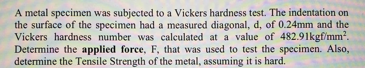 A metal specimen was subjected to a Vickers hardness test. The indentation on
the surface of the specimen had a measured diagonal, d, of 0.24mm and the
Vickers hardness number was calculated at a value of 482.91kgf/mm2.
Determine the applied force, F, that was used to test the specimen. Also,
determine the Tensile Strength of the metal, assuming it is hard.
