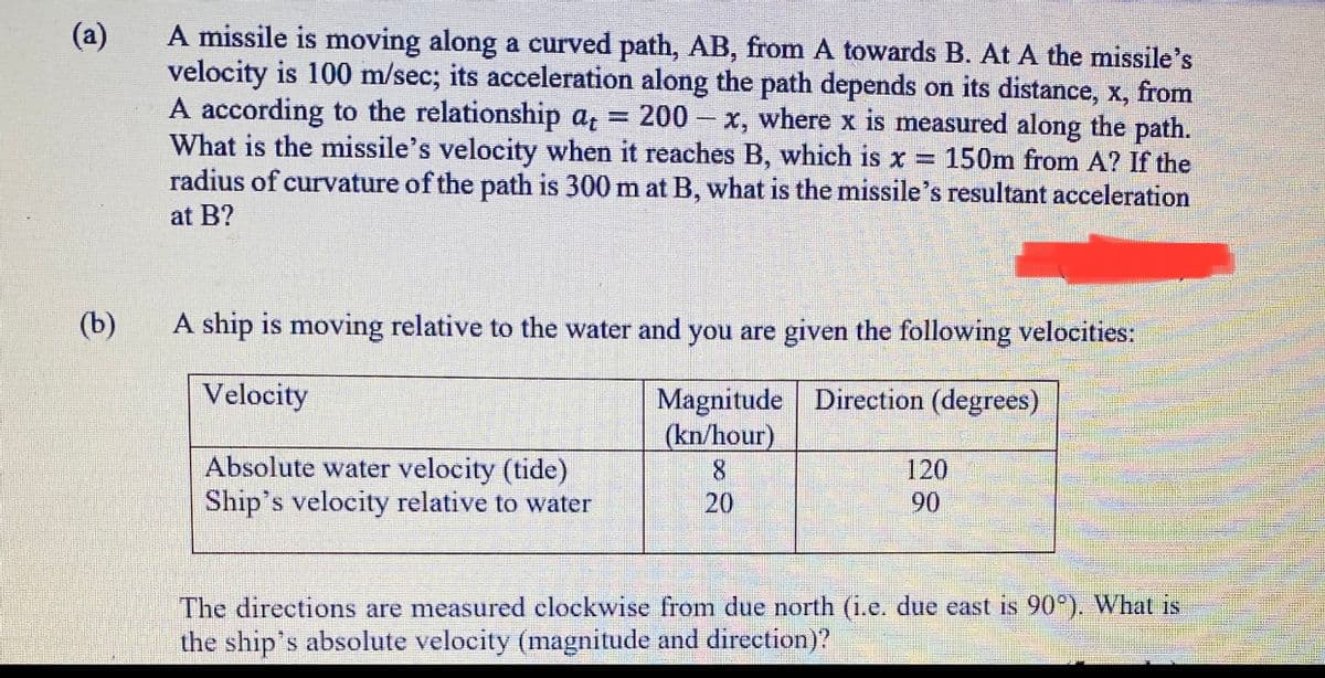 A missile is moving along a curved path, AB, from A towards B. At A the missile's
velocity is 100 m/sec; its acceleration along the path depends on its distance, x, from
A according to the relationship a,
What is the missile's velocity when it reaches B, which is x = 150m from A? If the
radius of curvature of the path is 300 m at B, what is the missile's resultant acceleration
(a)
200 x, where x is measured along the path.
at B?
(b)
A ship is moving relative to the water and you are given the following velocities:
Velocity
Magnitude Direction (degrees)
(kn/hour)
Absolute water velocity (tide)
Ship's velocity relative to water
120
20
90
The directions are measured clockwise from due north (i.e. due east is 90°). What is
the ship's absolute velocity (magnitude and direction)?
