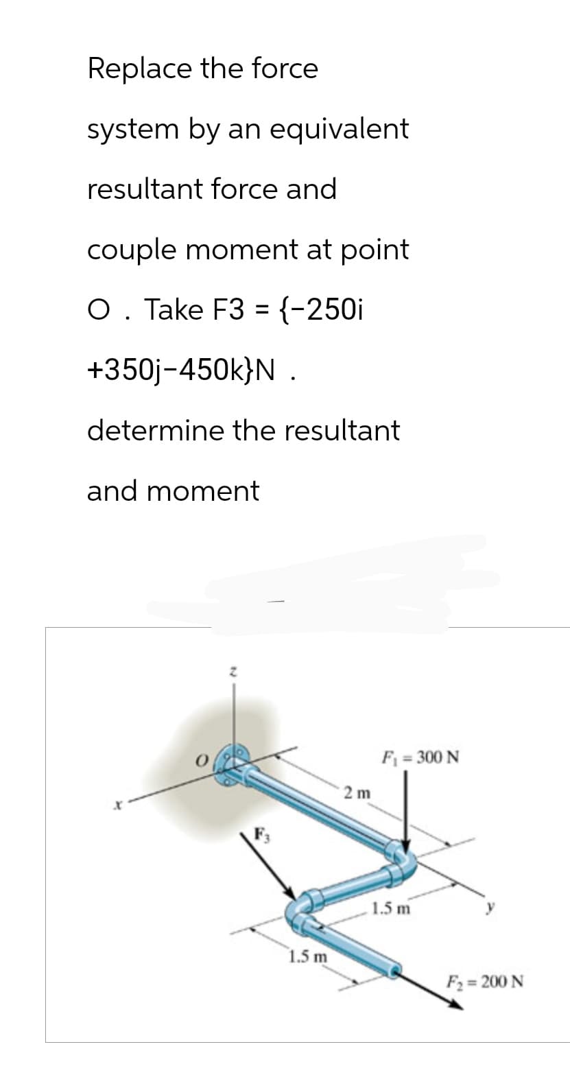 Replace the force
system by an equivalent
resultant force and
couple moment at point
O. Take F3 = {-250i
+350j-450k}N .
determine the resultant
and moment
1.5 m
2m
F₁ = 300 N
1.5 m
F₂= 200 N