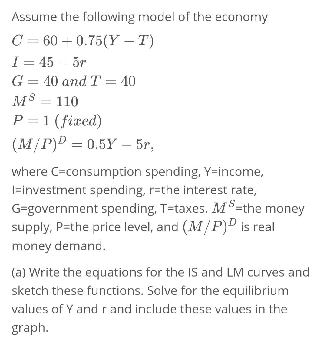 Assume the following model of the economy
C = 60 +0.75(Y – T)
I = 45 – 5r
G = 40 and T = 40
MS
110
P = 1 (fixed)
(M/P)D = 0.5Y – 5r,
-
where C=consumption spending, Y=income,
|=investment spending, r=the interest rate,
G=government spending, T=taxes. MS=the money
supply, P=the price level, and (M/P)D is real
money demand.
(a) Write the equations for the IS and LM curves and
sketch these functions. Solve for the equilibrium
values of Y and r and include these values in the
graph.
