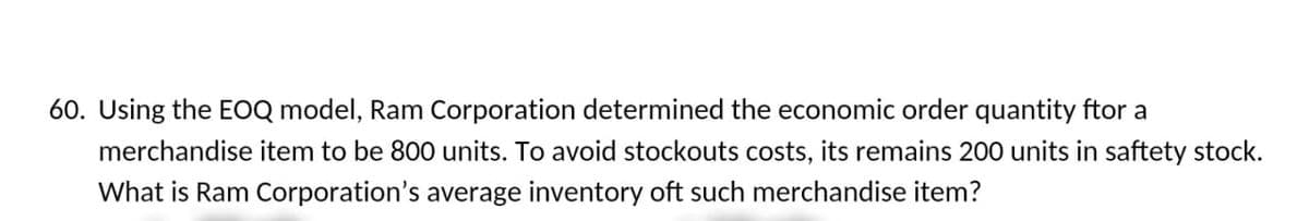 60. Using the EOQ model, Ram Corporation determined the economic order quantity ftor a
merchandise item to be 800 units. To avoid stockouts costs, its remains 200 units in saftety stock.
What is Ram Corporation's average inventory oft such merchandise item?
