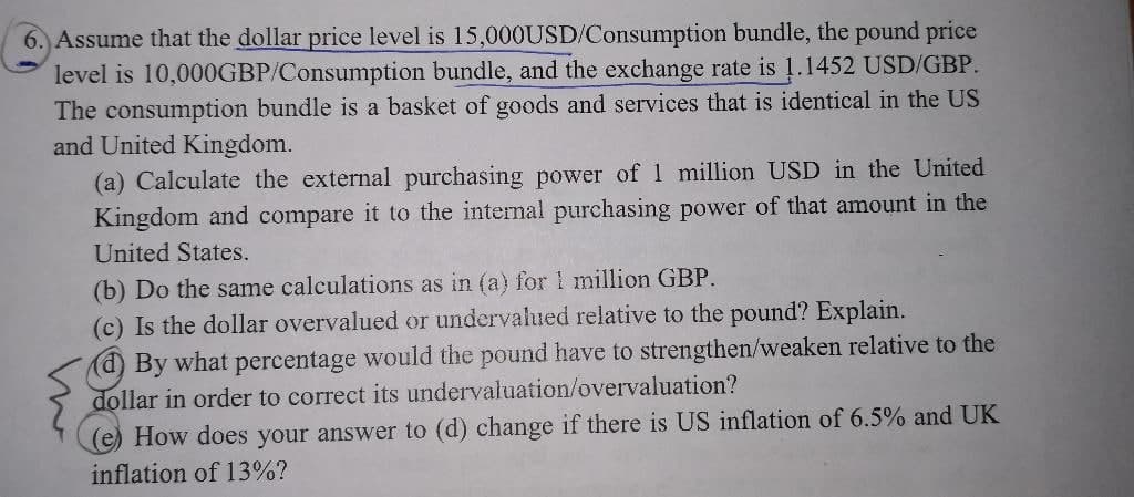6. Assume that the dollar price level is 15,000USD/Consumption bundle, the pound price
level is 10,000GBP/Consumption bundle, and the exchange rate is 1.1452 USD/GBP.
The consumption bundle is a basket of goods and services that is identical in the US
and United Kingdom.
(a) Calculate the external purchasing power of 1 million USD in the United
Kingdom and compare it to the internal purchasing power of that amount in the
United States.
(b) Do the same calculations as in (a) for 1 million GBP.
(c) Is the dollar overvalued or undervalued relative to the pound? Explain.
(d) By what percentage would the pound have to strengthen/weaken relative to the
dollar in order to correct its undervaluation/overvaluation?
(e) How does your answer to (d) change if there is US inflation of 6.5% and UK
inflation of 13%?
