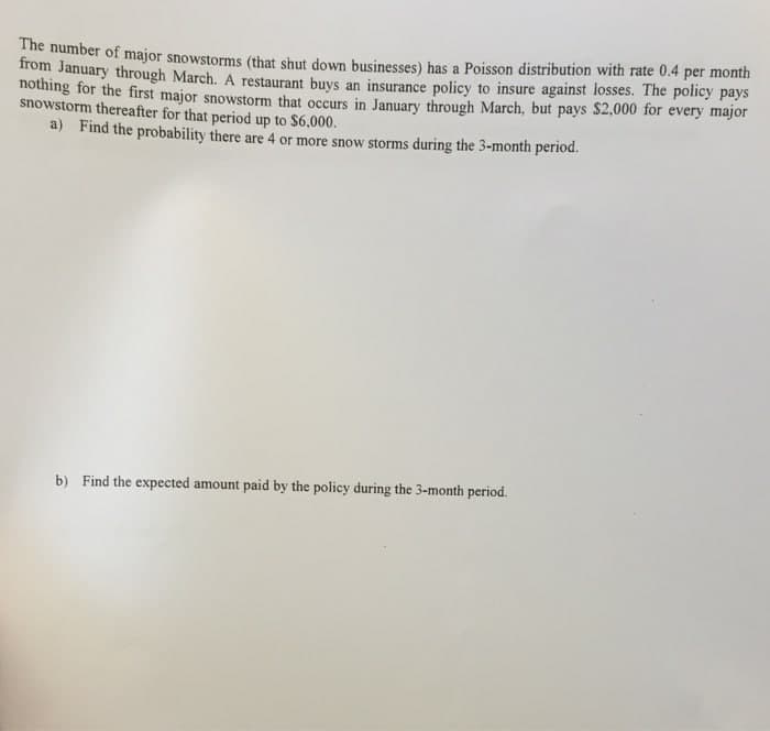 The number of major snowstorms (that shut down businesses) has a Poisson distribution with rate 0.4 per month
Hom January through March. A restaurant buys an insurance policy to insure against losses. The policy pays
nothing for the first major snowstorm that occurs in January through March, but pays $2,000 for every major
snowstorm thereafter for that period up to $6.000.
a) Find the probability there are 4 or more snow storms during the 3-month period.
b) Find the expected amount paid by the policy during the 3-month period.
