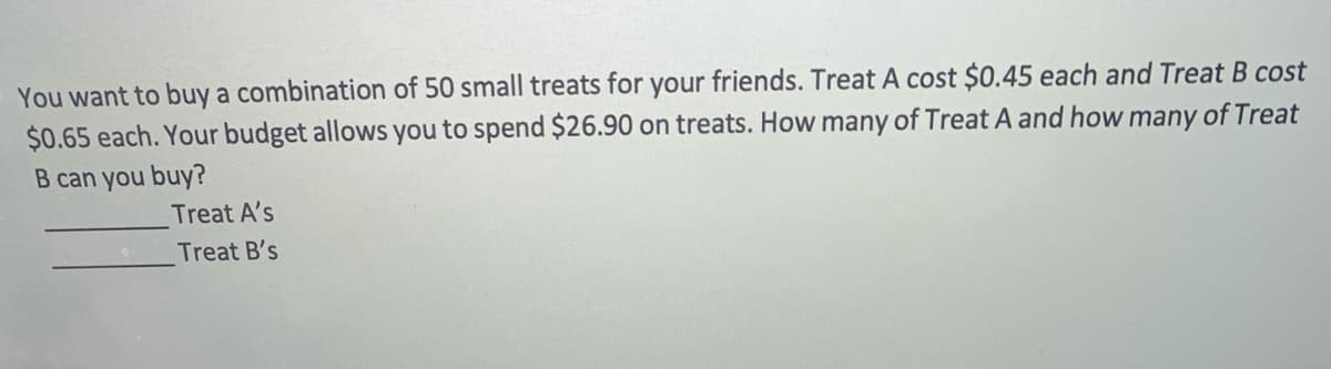 You want to buy a combination of 50 small treats for your friends. Treat A cost $0.45 each and Treat B cost
$0.65 each. Your budget allows you to spend $26.90 on treats. How many of Treat A and how many of Treat
B can you buy?
Treat A's
Treat B's
