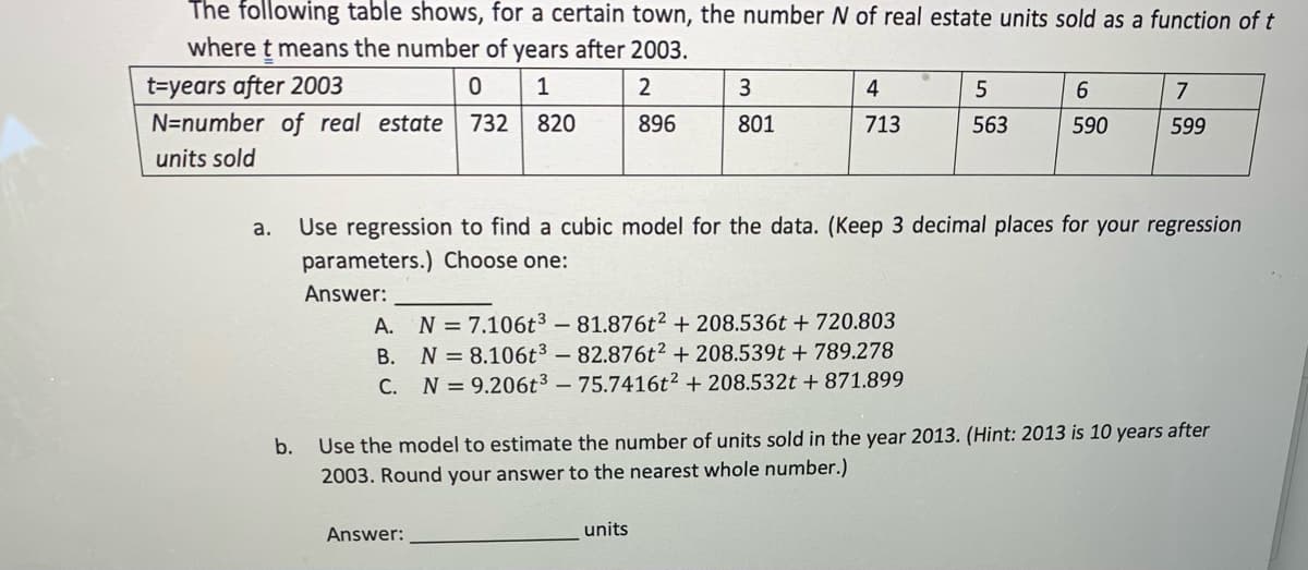 The following table shows, for a certain town, the number N of real estate units sold as a function of t
where t means the number of years after 2003.
t=years after 2003
N=number of real estate
1
3
4
5
6.
7
732
820
896
801
713
563
590
599
units sold
a.
Use regression to find a cubic model for the data. (Keep 3 decimal places for your regression
parameters.) Choose one:
Answer:
A. N=7.106t3 – 81.876t2 + 208.536t + 720.803
B. N = 8.106t³ – 82.876t² + 208.539t + 789.278
C. N =9.206t³ – 75.7416t² + 208.532t + 871.899
b.
Use the model to estimate the number of units sold in the year 2013. (Hint: 2013 is 10 years after
2003. Round your answer to the nearest whole number.)
Answer:
units
