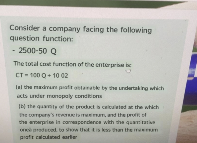 Consider a company facing the following
question function:
2500-50 Q
The total cost function of the enterprise is:
CT = 100 Q+ 10 02
%3D
(a) the maximum profit obtainable by the undertaking which
acts under monopoly conditions
(b) the quantity of the product is calculated at the which
the company's revenue is maximum, and the profit of
the enterprise in correspondence with the quantitative
oneä produced, to show that it is less than the maximum
profit calculated earlier
