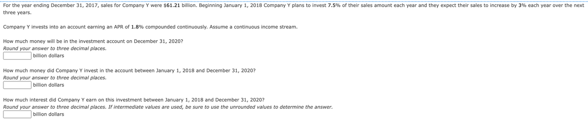 **Investment Growth Analysis for Company Y**

---

**Scenario Description:**

For the year ending December 31, 2017, sales for Company Y were \$61.21 billion. Beginning January 1, 2018, Company Y plans to invest 7.5% of their sales amount each year and they expect their sales to increase by 3% each year over the next three years.

Company Y invests into an account earning an APR of 1.8% compounded continuously. Assume a continuous income stream.

---

**Question 1: Future Value of Investment on December 31, 2020**

How much money will be in the investment account on December 31, 2020? 
*Round your answer to three decimal places.*

\[\_\_\_\_\_\_\_\_ billion dollars\]

**Question 2: Total Investment between January 1, 2018 and December 31, 2020**

How much money did Company Y invest in the account between January 1, 2018 and December 31, 2020? 
*Round your answer to three decimal places.*

\[\_\_\_\_\_\_\_\_ billion dollars\]

**Question 3: Interest Earned by Investment between January 1, 2018 and December 31, 2020**

How much interest did Company Y earn on this investment between January 1, 2018 and December 31, 2020? 
*Round your answer to three decimal places. If intermediate values are used, be sure to use the unrounded values to determine the answer.*

\[\_\_\_\_\_\_\_\_ billion dollars\]

---

**Explanation:**

To calculate the future value of Company Y's investment account on December 31, 2020, continuous compounding must be applied to the annual investments. Each year, a percentage of the sales is invested, and the sales are growing at a constant rate. The formula for continuously compounded interest can be utilized for determining the future value, and additional calculations are necessary to find out the total investment and the interest earned.

**Note:**
Make sure to apply the formula for continuous compounding correctly and round your answers to three decimal places as indicated for accurate results. 

---

This analysis emphasizes critical financial planning concepts, including continuous compounding and understanding growth assumptions to evaluate future investments and returns.