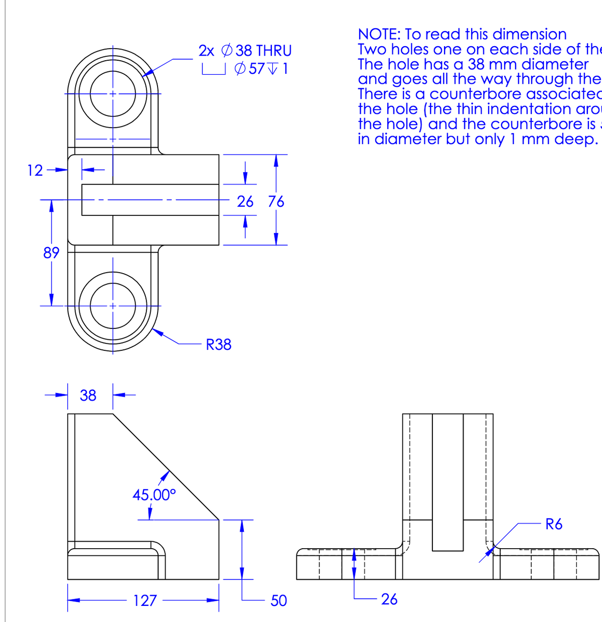 12
89
38
45.00⁰
127
2x 38 THRU
LØ57√1
R38
26 76
50
NOTE: To read this dimension
Two holes one on each side of the
The hole has a 38 mm diameter
and goes all the way through the
There is a counterbore associated
the hole (the thin indentation aro
the hole) and the counterbore is
in diameter but only 1 mm deep.
26
1
1
1
R6