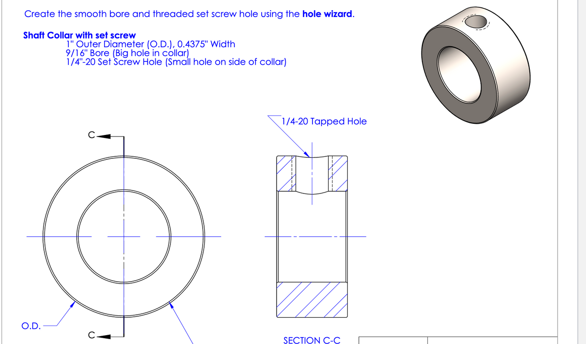 Create the smooth bore and threaded set screw hole using the hole wizard.
Shaft Collar with set screw
O.D.
1" Outer Diameter (O.D.), 0.4375" Width
9/16" Bore (Big hole in collar)
1/4"-20 Set Screw Hole (Small hole on side of collar)
1/4-20 Tapped Hole
SECTION C-C