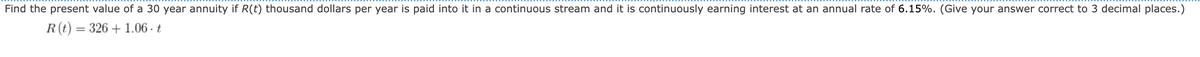 Find the present value of a 30 year annuity if R(t) thousand dollars per year is paid into it in a continuous stream and it is continuously earning interest at an annual rate of 6.15%. (Give your answer correct to 3 decimal places.)
R (t) = 326 +1.06. t