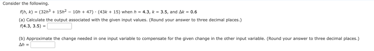 ### Consider the following.

\[ f(h, k) = (32h^3 + 15h^2 - 10h + 47) \cdot (43k + 15) \] 

when \( h = 4.3 \), \( k = 3.5 \), and \(\Delta k = 0.6\).

#### (a) Calculate the output associated with the given input values. (Round your answer to three decimal places.)
\[ f(4.3, 3.5) =  \]

#### (b) Approximate the change needed in one input variable to compensate for the given change in the other input variable. (Round your answer to three decimal places.)
\[ \Delta h = \]

