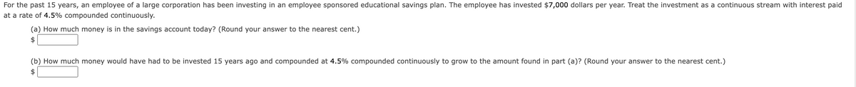 For the past 15 years, an employee of a large corporation has been investing in an employee sponsored educational savings plan. The employee has invested $7,000 dollars per year. Treat the investment as a continuous stream with interest paid
at a rate of 4.5% compounded continuously.
(a) How much money is in the savings account today? (Round your answer to the nearest cent.)
(b) How much money would have had to be invested 15 years ago and compounded at 4.5% compounded continuously to grow to the amount found in part (a)? (Round your answer to the nearest cent.)
$