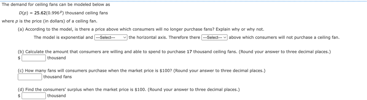 ### Demand for Ceiling Fans: An Exponential Model

The demand for ceiling fans is modeled by the following equation:

\[ D(p) = 25.62(0.996^p) \text{ thousand ceiling fans} \]

where \( p \) represents the price (in dollars) of a ceiling fan.

#### (a) Price Threshold for Ceasing Purchases
**Question:** According to the model, is there a price above which consumers will no longer purchase fans? Explain why or why not.

**Model Explanation:**
The model is exponential and \( \lim_{p \to \infty} D(p) = 0 \). Therefore, there **is not** a specific price above which consumers will not purchase a ceiling fan. Consumers will always purchase fans, just in decreasing quantities as the price increases indefinitely.

#### (b) Willingness to Spend
**Question:** Calculate the amount that consumers are willing and able to spend to purchase 17 thousand ceiling fans. (Round your answer to three decimal places.)

**Solution:**
\[ \text{\$} \_ \_ \_.\_ \_ \_ \text{ thousand} \]

#### (c) Purchase Quantity at Specific Market Price
**Question:** How many fans will consumers purchase when the market price is $100? (Round your answer to three decimal places.)

**Solution:**
\[ \text{\_ \_ \_.\_ \_ \_ \text{ thousand fans}} \]

#### (d) Consumers' Surplus
**Question:** Find the consumers' surplus when the market price is $100. (Round your answer to three decimal places.)

**Solution:**
\[ \text{\$} \_ \_ \_.\_ \_ \_ \text{ thousand} \]

This model provides a framework for understanding consumer behavior and how demand changes with pricing. Further exercises can help in applying this model to real-world scenarios and enhancing conceptual understanding.