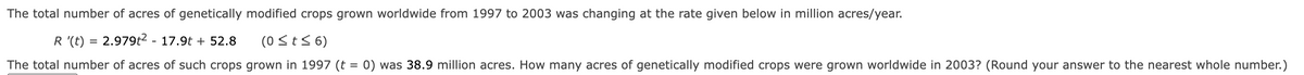 The total number of acres of genetically modified crops grown worldwide from 1997 to 2003 was changing at the rate given below in million acres/year.
R '(t) = 2.979t² - 17.9t + 52.8
(0 ≤ t ≤ 6)
The total number of acres of such crops grown in 1997 (t
=
0) was 38.9 million acres. How many acres of genetically modified crops were grown worldwide in 2003? (Round your answer to the nearest whole number.)