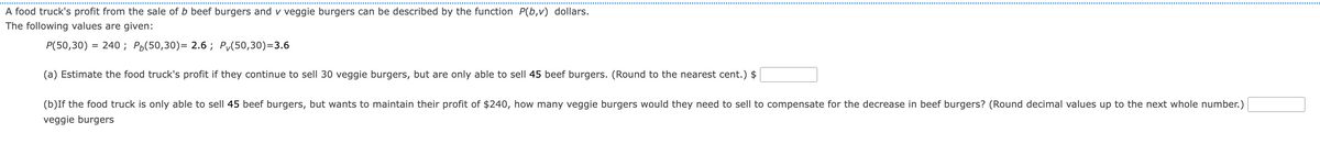 ---

### Problem Description

A food truck's profit from the sale of \( b \) beef burgers and \( v \) veggie burgers can be described by the function \( P(b,v) \) dollars. 

### Given Data

The following values are provided:

- \( P(50,30) = 240 \)
- \( P_b(50,30) = 2.6 \)
- \( P_v(50,30) = 3.6 \)

### Questions

1. **Part (a)**

   **Estimate the food truck's profit if they continue to sell 30 veggie burgers, but are only able to sell 45 beef burgers. (Round to the nearest cent.)**

   \[
   \text{Profit: } \$ \boxed{}
   \]

2. **Part (b)**

   **If the food truck is only able to sell 45 beef burgers, but wants to maintain their profit of $240, how many veggie burgers would they need to sell to compensate for the decrease in beef burgers? (Round decimal values up to the next whole number.)**

   \[
   \text{Number of veggie burgers: } \boxed{}
   \]

### Explanation of Given Data

1. \( P(50,30) \): The profit when 50 beef burgers and 30 veggie burgers are sold is $240.
2. \( P_b(50,30) \): The partial derivative of the profit function with respect to beef burgers at the point (50 beef and 30 veggie burgers) is 2.6. This signifies that for every additional beef burger sold, the profit increases by $2.6.
3. \( P_v(50,30) \): The partial derivative of the profit function with respect to veggie burgers at the point (50 beef and 30 veggie burgers) is 3.6. This indicates that for every additional veggie burger sold, the profit increases by $3.6.

Please solve the questions as directed, ensuring to round the final answers appropriately as per the instructions.

---

When presenting this on an educational website, ensure to clearly separate the problem statement, the provided values, and the questions. Detailed explanations can aid in better understanding and contextual learning for students.