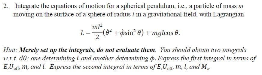 2. Integrate the equations of motion for a spherical pendulum, i.e., a particle of mass m
moving on the surface of a sphere of radius / in a gravitational field, with Lagrangian
L =
ml²
-(0² + psin² 0) + mglcos 0.
2
Hint: Merely set up the integrals, do not evaluate them. You should obtain two integrals
w.r.t. de: one determining t and another determining p. Express the first integral in terms of
E,Ueff, m, and l. Express the second integral in terms of E,U eff, m, l, and M₂.