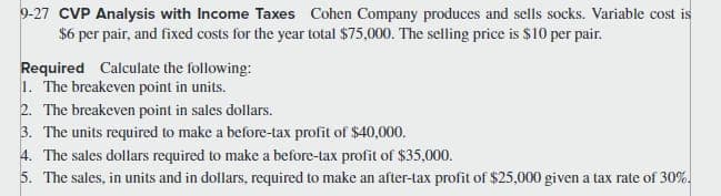 9-27 CVP Analysis with Income Taxes Cohen Company produces and sells socks. Variable cost is
$6 per pair, and fixed costs for the year total $75,000. The selling price is $10 per pair.
Required Calculate the following:
1. The breakeven point in units.
2. The breakeven point in sales dollars.
3. The units required to make a before-tax profit of $40,000.
4. The sales dollars required to make a before-tax profit of $35,000.
5. The sales, in units and in dollars, required to make an after-tax profit of $25,000 given a tax rate of 30%