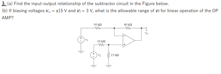 3. (a) Find the input-output relationship of the subtractor circuit in the Figure below.
(b) If biasing voltages Vcc +15 V and V1 = 3 V, what is the allowable range of V2 for linear operation of the OP
AMP?
21
10 ΚΩ
w
10 kQ2
w
V/₂
Σ15 ΚΩ
40 ΚΩ
w
+
Vo