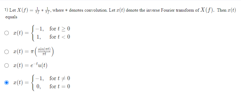 1) Let X (ƒ) = *, where * denotes convolution. Let æ(t) denote the inverse Fourier transform of X (f). Then x(t)
equals
Ox(t) =
=
Ox(t) = π(
x(t):
-1,
sin(nt)
πt
Ox(t) = e tu(t)
-1,
{
=
1,
for t≥ 0
for t < 0
0,
for t = 0
for t = 0