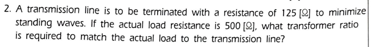 2. A transmission line is to be terminated with a resistance of 125 [2] to minimize
standing waves. If the actual load resistance is 500 [2], what transformer ratio
is required to match the actual load to the transmission line?