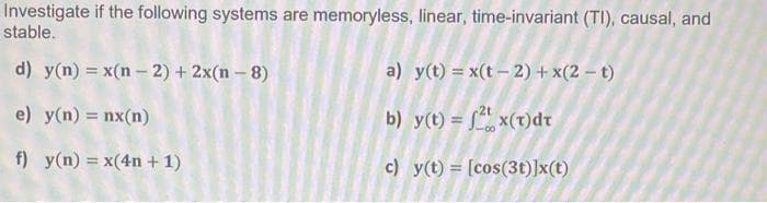 Investigate if the following systems are memoryless, linear, time-invariant (TI), causal, and
stable.
d) y(n) = x(n − 2) + 2x(n - 8)
e) y(n) = nx(n)
f) y(n) = x(4n+ 1)
a) y(t) = x(t-2) + x(2-t)
b) y(t) = 2x(t)dt
c)
y(t) = [cos(3t)]x(t)