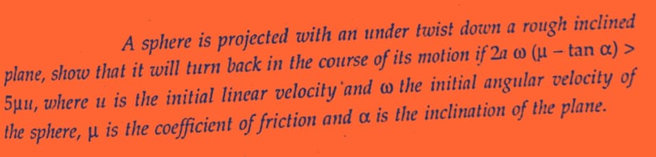 A sphere is projected with an under twist down a rough inclined
plane, show that it will turn back in the course of its motion if 2a w (u - tan α) >
5μu, where u is the initial linear velocity and w the initial angular velocity of
the sphere, μ is the coefficient of friction and a is the inclination of the plane.
H