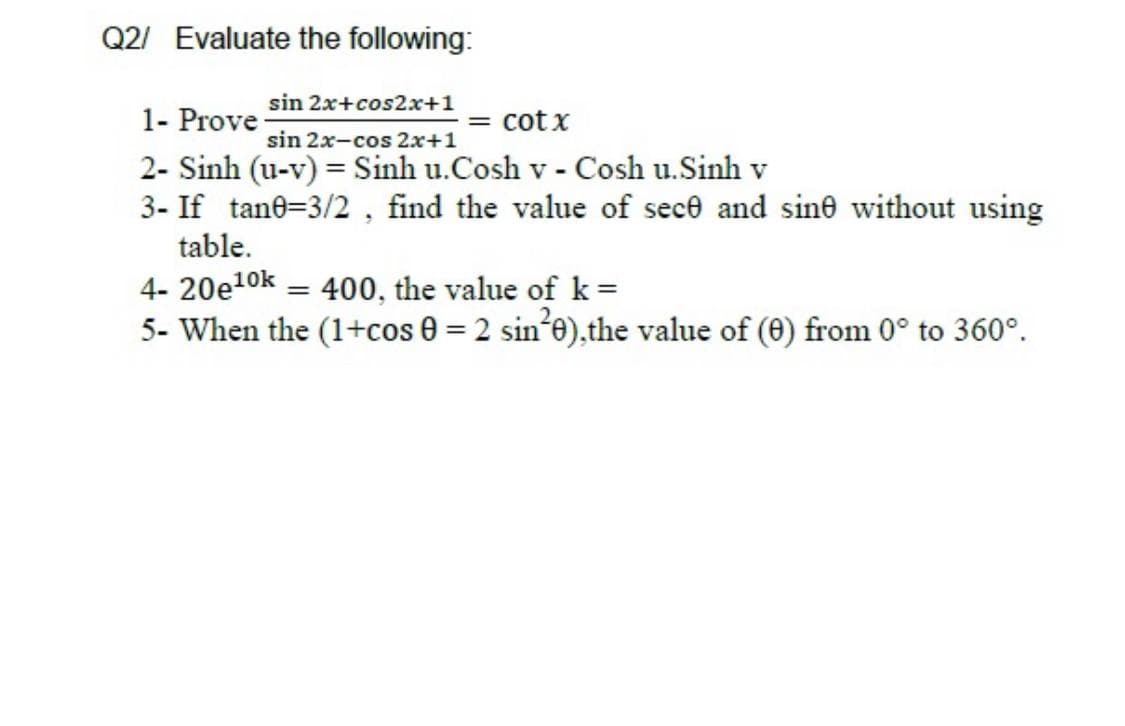 Q2/ Evaluate the following:
sin 2x+cos2x+1
1- Prove
2- Sinh (u-v) = Sinh u.Cosh v - Cosh u.Sinh v
3- If tane=3/2 , find the value of sece and sine without using
table.
cot x
sin 2x-cos 2x+1
4- 20e10k = 400, the value of k =
5- When the (1+cos 0 = 2 sin*e),the value of (0) from 0° to 360°.
