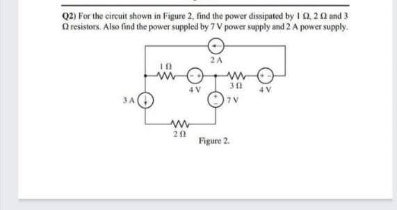 Q2) For the circuit shown in Figure 2, find the power dissipated by 10, 20 and 3
O resistors. Also find the power suppled by 7 V power supply and 2 A power supply.
2A
3A
7 V
Figure 2.
